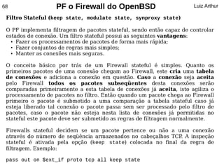 68                 PF o Firewall do OpenBSD                           Luiz Arthur

 Filtro Stateful (keep state, modulate state, synproxy state)

 O PF implementa filtragem de pacotes stateful, sendo então capaz de controlar
 estados de conexão. Um filtro stateful possui as seguintes vantagens:
   ● Fazer os processamentos de pacotes de forma mais rápida;

   ● Fazer conjuntos de regras mais simples;

   ● Manter as conexões mais seguras.




 O conceito básico por trás de um Firewall stateful é simples. Quanto os
 primeiros pacotes de uma conexão chegam ao Firewall, este cria uma tabela
 de conexões e adiciona a conexão em questão. Caso a conexão seja aceita
 pelo Firewall todos os pacotes subseqüentes desta conexões serão
 comparadas primeiramente a esta tabela de conexões já aceita, isto agiliza o
 processamento de pacotes no filtro. Então quando um pacote chega ao Firewall
 primeiro o pacote é submetido a uma comparação a tabela stateful caso já
 esteja liberado tal conexão o pacote passa sem ser processado pelo filtro de
 pacotes, caso o pacote não esteja nesta lista de conexões já permitidas no
 stateful este pacote deve ser submetido as regras de filtragem normalmente.

 Firewalls stateful decidem se um pacote pertence ou não a uma conexão
 através do número de seqüência armazenados no cabeçalhos TCP A inspeção
                                                              .
 stateful é ativada pela opção (keep state) colocada no final da regra de
 filtragem. Exemplo:

 pass out on $ext_if proto tcp all keep state
 