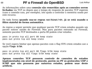 69                 PF o Firewall do OpenBSD                            Luiz Arthur

 As informações sobre uma conexão são removidas após as conexões serem
 fechadas via TCP ou depois que o tempo de resposta de pacotes TCP expirem
 (caso a conexão caia, por exemplo), isto ajuda a controlar a memória usada por
 este recurso.

 De toda forma quando usa-se regras nat/binat/rdr, já se está usando o
 filtro stateful de forma automática.

 As regras a seguir permite que qualquer pacote TCP criem estados quando um
 pacote estiver saindo do Firewall. Mas para pacotes entrando no Firewall,
 somente pacotes TCP destinados a porta 80 podem criar estados:

 pass in proto tcp all port 80 keep state
 pass out proto tcp all keep state

 Se você espera limitar que apenas pacotes com o flag SYN criem estados use a
 opção flags S/SA:

 pass in proto tcp all port 80 flags S/SA keep state
 pass out proto tcp all flags S/SA keep state

 Apenas conexões TCP possuem controle de conexões de estados
 implementados em nível de protocolo, porém no PF os protocolos UDP e
 ICMP que não possuem por natureza estados, podem usar deste
 artificio.
 