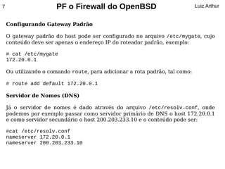7                     PF o Firewall do OpenBSD                               Luiz Arthur


    Configurando Gateway Padrão

    O gateway padrão do host pode ser configurado no arquivo /etc/mygate, cujo
    conteúdo deve ser apenas o endereço IP do roteador padrão, exemplo:

    # cat /etc/mygate
    172.20.0.1

    Ou utilizando o comando route, para adicionar a rota padrão, tal como:

    # route add default 172.20.0.1

    Servidor de Nomes (DNS)

    Já o servidor de nomes é dado através do arquivo /etc/resolv.conf, onde
    podemos por exemplo passar como servidor primário de DNS o host 172.20.0.1
    e como servidor secundário o host 200.203.233.10 e o conteúdo pode ser:

    #cat /etc/resolv.conf
    nameserver 172.20.0.1
    nameserver 200.203.233.10
 