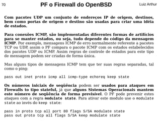 70                PF o Firewall do OpenBSD                         Luiz Arthur


 Com pacotes UDP um conjunto de endereços IP de origem, destinos,
 bem como portas de origem e destino são usadas para criar uma idéia
 de estados.

 Para conexões ICMP, são implementadas diferentes formas de artifícios
 para se manter estados, ou seja, tudo depende do código da mensagem
 ICMP. Por exemplo, mensagens ICMP de erro normalmente referente a pacotes
 TCP ou UDP, assim o PF compara o pacote ICMP com os estados estabelecidos
 dos pacotes UDP ou ICMP Assim regras de controle de estados para este tipo
                         .
 de mensagem podem ser criadas de forma única.

 Mas alguns tipos de mensagens ICMP tem que ter suas regras separadas, tal
 como o ping:

 pass out inet proto icmp all icmp-type echoreq keep state

 Os números iniciais de seqüência podem ser usados para ataques em
 Firewalls to tipo stateful, já que alguns Sistemas Operacionais mantem
 este número de seqüência de forma previsível. O PF pode prevenir estes
 ataques com a regra modulate state. Para ativar este modulo use o modulate
 state ao invés do keep state:

 pass in proto tcp all port 80 flags S/SA modulate state
 pass out proto tcp all flags S/SA keep modulate state
 