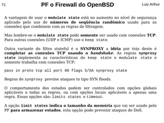 71                 PF o Firewall do OpenBSD                        Luiz Arthur


 A vantagem de usar o modulate state está no aumento no nível de segurança
 aplicado pelo uso de números de seqüência randômico usado para as
 conexões que combinem com as regras de filtragem.

 Mas lembre-se o modulate state pode somente ser usado com conexões TCP.
 Para outras conexões (UDP e ICMP) use o keep state.

 Outra variante do filtro stateful é o SYNPROXY a idéia por trás deste é
 completar as conexões TCP usando o handshake. As regras synproxy
 state implementa as características do keep state e modulate state e
 somente trabalha com conexões TCP:

 pass in proto tcp all port 80 flags S/SA synproxy state

 Regras de synproxy previne ataques to tipo SYN floods.

 O comportamento dos estados podem ser controlados com opções globais
 aplicáveis a todas as regras, ou com opções locais aplicáveis a apenas uma
 regra. Essas opções são: limits states e timeout.

 A opção limit states indica o tamanho da memória que vai ser usado pelo
 PF para armazenar estados, esta opção pode prevenir ataques de DoS.
 
