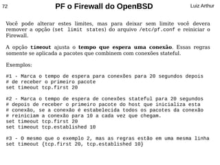 72                PF o Firewall do OpenBSD                        Luiz Arthur


 Você pode alterar estes limites, mas para deixar sem limite você devera
 remover a opção (set limit states) do arquivo /etc/pf.conf e reiniciar o
 Firewall.

 A opção timeout ajusta o tempo que espera uma conexão. Essas regras
 somente se aplicada a pacotes que combinem com conexões stateful.

 Exemplos:

 #1 - Marca o tempo de espera para conexões para 20 segundos depois
 # de receber o primeiro pacote
 set timeout tcp.first 20

 #2 - Marca o tempo de espera de conexões stateful para 20 segundos
 # depois de receber o primeiro pacote do host que inicializa esta
 # conexão, se a conexão é estabelecida todos os pacotes da conexão
 # reiniciam a conexão para 10 a cada vez que chegam.
 set timeout tcp.first 20
 set timeout tcp.established 10

 #3 - O mesmo que o exemplo 2, mas as regras estão em uma mesma linha
 set timeout {tcp.first 20, tcp.established 10}
 