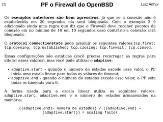 73                     PF o Firewall do OpenBSD                        Luiz Arthur


 Os exemplos anteriores são bem agressivos, já que se a conexão não é
 estabelecida em 20 segundos ela será bloqueada. Com o exemplo 2 é
 adicionado ainda uma regra que diz que o Firewall deve receber pacotes da
 conexão em no mínimo de 10 em 10 segundos caso contrário a conexão será
 bloqueada.

 O protocol.connectionstate pode assumir os seguintes valores:tcp.first;
 tcp.opening; tcp.established; tcp.closing; tcp.finwait; tcp.closed.

 Essas configurações são estáticas (você precisa recarregar as regras para
 alterar esses valores), mas você pode utilizar o adaptive:

     ●   adaptive.start - quando o número de estados excede esse valor, o PF
         inicia uma escala linear para todos os valores de timeout;
     ●   adaptive.end - quando o número de estados excede esse valor, o PF seta
         todas os timeouts para 0.

 A forma usada para a escala linear utiliza os seguintes valores:
 adaptive.start, adaptive.end e o número de estados armazenados na
 memória:

            ((adaptive.end)- número de estados) / ((adaptive.end) -
                      (adaptive.start)) = scaling factor
 