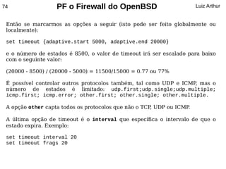 74                 PF o Firewall do OpenBSD                           Luiz Arthur


 Então se marcarmos as opções a seguir (isto pode ser feito globalmente ou
 localmente):

 set timeout {adaptive.start 5000, adaptive.end 20000}

 e o número de estados é 8500, o valor de timeout irá ser escalado para baixo
 com o seguinte valor:

 (20000 - 8500) / (20000 - 5000) = 11500/15000 = 0.77 ou 77%

 É possível controlar outros protocolos também, tal como UDP e ICMP mas o
                                                                   ,
 número de estados é limitado: udp.first;udp.single;udp.multiple;
 icmp.first; icmp.error; other.first; other.single; other.multiple.

 A opção other capta todos os protocolos que não o TCP UDP ou ICMP
                                                      ,           .

 A última opção de timeout é o interval que específica o intervalo de que o
 estado expira. Exemplo:

 set timeout interval 20
 set timeout frags 20
 