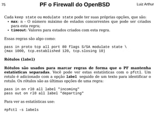 75                   PF o Firewall do OpenBSD                        Luiz Arthur


 Cada keep state ou modulate state pode ter suas próprias opções, que são:
  ● max: n - O número máximo de estados concorrentes que pode ser criados


    para esta regra;
  ● timeout: Valores para estados criados com esta regra.




 Essas regras são algo como:

 pass in proto tcp all port 80 flags S/SA modulate state 
 (max 1000, tcp.established 120, tcp.slosing 10)

 Rótulos (label)

 Rótulos são usados para marcar regras de forma que o PF mantenha
 estatísticas separadas. Você pode ver estas estatísticas com o pfctl. Um
 rotulo é adicionado com a opção label seguido de um texto para identificar o
 rotulo. Os rótulos são as últimas opções de uma regra:

 pass in on rl0 all label "incoming"
 pass out on rl0 all label "departing"

 Para ver as estatísticas use:

 #pfctl -s labels
 