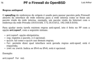 76                     PF o Firewall do OpenBSD                         Luiz Arthur


 Regras antispoof

 O spoofing de endereços de origem é usado para passar pacotes pelo Firewall
 através da interface de rede externa para a rede interna como se fosse um
 pacote vindo da rede interna, exemplo, um pacote vindo da Internet com o
 endereço da rede Privada (10.0.0.0/8, 172.16.0.0/12, 192.168.0.0/16).

 Para ajudar nesta tarefa existem regras anti-spoof, isto é feito no PF com a
 opção antispoof, com a seguinte sintaxe:

     ●   antispoof: opção obrigatória;
     ●   log: registra o pacote, e é opcional;
     ●   quick: tal como o quick nas demais regras;
     ●   for: permite dizer qual interface será gerada regras anti-spoof, está é
         requerida;
     ●   inet ou inet6: Indica se IPv4 ou IPv6, está é opcional.

 Exemplo:

 antispoof for ne1
 