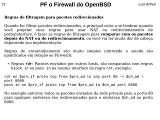 77                     PF o Firewall do OpenBSD                          Luiz Arthur


 Regras de filtragem para pacotes redirecionados

 Quando for filtrar pacotes redirecionados, a principal coisa a se lembrar quando
 você projetar suas regras para usar NAT ou redirecionamento de
 porta/interface, é fazer as regras de filtragem para comparar com os pacotes
 depois do NAT ou do redirecionamento, ou você vai ter muita dor de cabeça
 depurando sua implementação.

 Regras de encaminhamento são muito simples (entrando e saindo são
 qualificados em relação ao Firewall):

     ●   Regras rdr: Pacotes enviados por outros hosts, são comparadas com regras
         block in ou pass in na mesma interface da regra rdr, exemplo:

 rdr on $prv_if proto tcp from $prv_ad to any port 80 -> $ch_ad 
 port 8080
 pass in on $prv_if proto tcp from $prv_ad to $ch_ad port 8080

 No exemplo anterior, todos os pacotes enviados da rede privada para a porta 80
 para qualquer endereço são redirecionados para o endereço $ch_ad na porta
 8080.
 