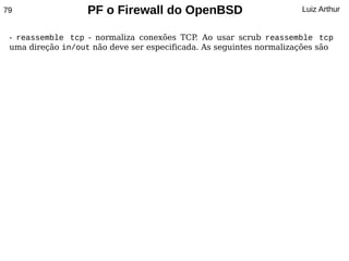 79                 PF o Firewall do OpenBSD                          Luiz Arthur


 - reassemble tcp - normaliza conexões TCP Ao usar scrub reassemble tcp
                                             .
 uma direção in/out não deve ser especificada. As seguintes normalizações são
 