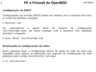 8                    PF o Firewall do OpenBSD                        Luiz Arthur


    Configuração via DHCP

    Configurações via servidor DHCP podem ser obtidas com o comando dhclient
    e o nome da interface, exemplo:

    # dhclient ne3

    Ou    colocando-se  a opção   dhcp  no  arquivo   de   configuração
    /etc/hostname.nome, em nosso exemplo com a interface ne3, podemos
    executar o comando:

    # echo “dhcp” /etc/hostname.ne3


    Reiniciando as configurações de redes

    Estes comando fazer a configuração básica da parte de rede do host com
    OpenBSD, para aplicar as alterações nos arquivos de configuração de rede
    podemos usar o script /etc/netstart, tal como:

    # sh /etc/netstart
 