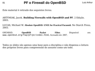 81                 PF o Firewall do OpenBSD                              Luiz Arthur


Este material é retirado dos seguintes livros:


ARTYMIAK, Jacek. Building Firewalls with OpenBSD and PF. 2 Edição.
2003.

LUCAS, Michael W. Absolute OpenBSD: UNIX for Practical Paranoid. No Starch Press,
2003.

OPENBSD.       OpenBSD       Packet        Filter.       Disponível           em:
www.openbsd.org/faq/pf/pt/index.html. Acessado em: 2007.



Todos os slides são apenas uma base para a disciplina e não dispensa a leitura
dos próprios livros para compreensão do assunto como um todo.
 