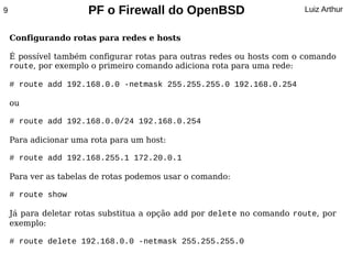 9                     PF o Firewall do OpenBSD                          Luiz Arthur


    Configurando rotas para redes e hosts

    É possível também configurar rotas para outras redes ou hosts com o comando
    route, por exemplo o primeiro comando adiciona rota para uma rede:

    # route add 192.168.0.0 -netmask 255.255.255.0 192.168.0.254

    ou

    # route add 192.168.0.0/24 192.168.0.254

    Para adicionar uma rota para um host:

    # route add 192.168.255.1 172.20.0.1

    Para ver as tabelas de rotas podemos usar o comando:

    # route show

    Já para deletar rotas substitua a opção add por delete no comando route, por
    exemplo:

    # route delete 192.168.0.0 -netmask 255.255.255.0
 