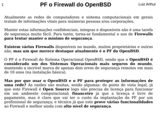 1                      PF o Firewall do OpenBSD                            Luiz Arthur


    Atualmente as redes de computadores e sistema computacionais em gerais
    tratam de informações vitais para inúmeras pessoas e/ou corporações.

    Manter estas informações confidenciais, integras e disponíveis não é uma tarefa
    de segurança muito fácil. Para tanto, torna-se fundamental o uso de Firewalls
    para tentar manter o mínimo de segurança.

    Existem vários Firewalls disponíveis no mundo, muitos proprietários e outros
    não, mas um que merece destaque atualmente é o PF do OpenBSD.

    O PF é o Firewall do Sistema Operacional OpenBSD, sendo que o OpenBSD é
    considerado um dos Sistemas Operacionais mais seguros do mundo,
    mantendo a incrível marca de apenas dois erros de segurança remotos em mais
    de 10 anos (na instalação básica).

    Mas por que usar o OpenBSD e o PF para proteger as informações de
    uma rede? As razões são muitas, sendo algumas: do ponto de vista legal, já
    que este Firewall é Open Source logo não precisa de licença para funcionar
    em um ambiente computacional; financeiro já que a licença é livre de
    pagamento, mas é claro que vai ter o custo da implantação do PF por um
    profissional de segurança; e técnico já que este prove várias funcionalidades
    ao Firewall e melhor ainda com alto nível de segurança.
 