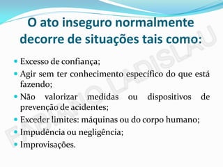 O ato inseguro normalmente
 decorre de situações tais como:
 Excesso de confiança;
 Agir sem ter conhecimento específico do que está
  fazendo;
 Não valorizar medidas ou dispositivos de
  prevenção de acidentes;
 Exceder limites: máquinas ou do corpo humano;
 Impudência ou negligência;
 Improvisações.
 