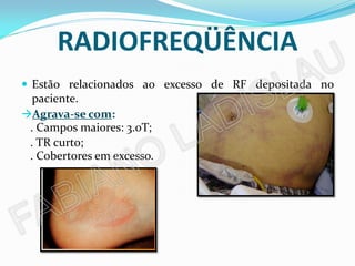 RADIOFREQÜÊNCIA
 Estão relacionados ao excesso de RF depositada no
  paciente.
Agrava-se com:
 . Campos maiores: 3.0T;
 . TR curto;
 . Cobertores em excesso.
 