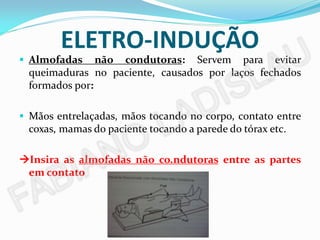ELETRO-INDUÇÃO
 Almofadas    não condutoras: Servem para evitar
 queimaduras no paciente, causados por laços fechados
 formados por:

 Mãos entrelaçadas, mãos tocando no corpo, contato entre
 coxas, mamas do paciente tocando a parede do tórax etc.

Insira as almofadas não co.ndutoras entre as partes
 em contato
 