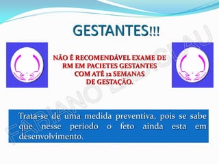 GESTANTES!!!
        NÃO É RECOMENDÁVEL EXAME DE
          RM EM PACIETES GESTANTES
              COM ATÉ 12 SEMANAS
                 DE GESTAÇÃO.




Trata-se de uma medida preventiva, pois se sabe
que nesse período o feto ainda esta em
desenvolvimento.
 