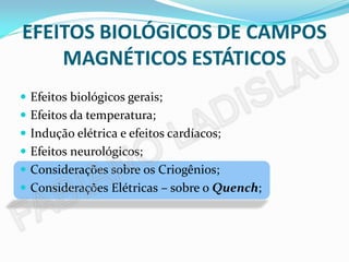 EFEITOS BIOLÓGICOS DE CAMPOS
    MAGNÉTICOS ESTÁTICOS
 Efeitos biológicos gerais;
 Efeitos da temperatura;
 Indução elétrica e efeitos cardíacos;
 Efeitos neurológicos;
 Considerações sobre os Criogênios;
 Considerações Elétricas – sobre o Quench;
 