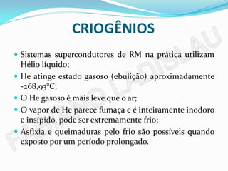 CRIOGÊNIOS
 Sistemas supercondutores de RM na prática utilizam
  Hélio líquido;
 He atinge estado gasoso (ebulição) aproximadamente
  -268,93°C;
 O He gasoso é mais leve que o ar;
 O vapor de He parece fumaça e é inteiramente inodoro
  e insípido, pode ser extremamente frio;
 Asfixia e queimaduras pelo frio são possíveis quando
  exposto por um período prolongado.
 