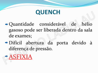 QUENCH
Quantidade considerável de hélio
gasoso pode ser liberada dentro da sala
de exames;
Difícil abertura da porta devido à
diferença de pressão.
ASFIXIA
 