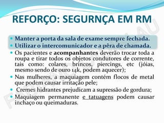 REFORÇO: SEGURNÇA EM RM
 Manter a porta da sala de exame sempre fechada.
 Utilizar o intercomunicador e a pêra de chamada.
 Os pacientes e acompanhantes deverão trocar toda a
  roupa e tirar todos os objetos condutores de corrente,
  tais como: colares, brincos, piercings, etc (jóias,
  mesmo sendo de ouro 14k, podem aquecer);
 Nas mulheres, a maquiagem contém flocos de metal
  que podem causar irritação pele;
 Cremes hidrantes prejudicam a supressão de gordura;
 Maquiagem permanente e tatuagens podem causar
  inchaço ou queimaduras.
 