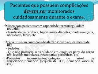 Pacientes que possuem complicações
          devem ser monitorados
     cuidadosamente durante o exame.
Risco para pacientes com capacidade termorreguladora
  reduzida:
 - Insuficiência cardíaca, hipertensão, diabetes, idade avançada,
  obesidade, febre, etc

Pacientes sem condições de alertar sobre o aquecimento de
  RF:
 - Sedados;
 - Que não possuem sensibilidade em qualquer parte do corpo
  (ex: lesados medulares, neuropatias periféricas, etc)
 -Pacientes     inconscientes/Redução        do      nível de
  consciência/demência (seqüela de TCE, demência vascular,
  etc).
 