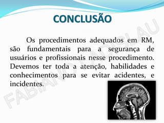 CONCLUSÃO
     Os procedimentos adequados em RM,
são fundamentais para a segurança de
usuários e profissionais nesse procedimento.
Devemos ter toda a atenção, habilidades e
conhecimentos para se evitar acidentes, e
incidentes.
 