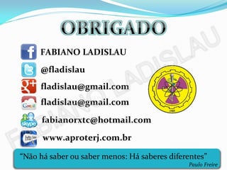 FABIANO LADISLAU
     @fladislau
     fladislau@gmail.com
     fladislau@gmail.com

      fabianorxtc@hotmail.com
      www.aproterj.com.br

“Não há saber ou saber menos: Há saberes diferentes”
                                              Paulo Freire
 