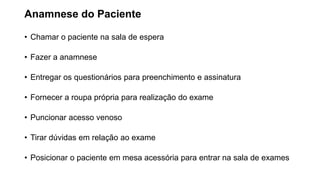 Anamnese do Paciente
• Chamar o paciente na sala de espera
• Fazer a anamnese
• Entregar os questionários para preenchimento e assinatura
• Fornecer a roupa própria para realização do exame
• Puncionar acesso venoso
• Tirar dúvidas em relação ao exame
• Posicionar o paciente em mesa acessória para entrar na sala de exames
 