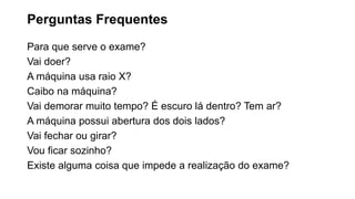 Perguntas Frequentes
Para que serve o exame?
Vai doer?
A máquina usa raio X?
Caibo na máquina?
Vai demorar muito tempo? É escuro lá dentro? Tem ar?
A máquina possui abertura dos dois lados?
Vai fechar ou girar?
Vou ficar sozinho?
Existe alguma coisa que impede a realização do exame?
 