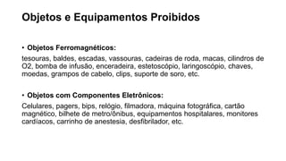 Objetos e Equipamentos Proibidos
• Objetos Ferromagnéticos:
tesouras, baldes, escadas, vassouras, cadeiras de roda, macas, cilindros de
O2, bomba de infusão, enceradeira, estetoscópio, laringoscópio, chaves,
moedas, grampos de cabelo, clips, suporte de soro, etc.
• Objetos com Componentes Eletrônicos:
Celulares, pagers, bips, relógio, filmadora, máquina fotográfica, cartão
magnético, bilhete de metro/ônibus, equipamentos hospitalares, monitores
cardíacos, carrinho de anestesia, desfibrilador, etc.
 