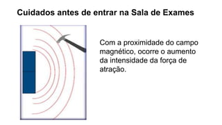 Cuidados antes de entrar na Sala de Exames
Com a proximidade do campo
magnético, ocorre o aumento
da intensidade da força de
atração.
 