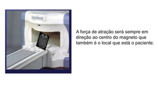 A força de atração será sempre em
direção ao centro do magneto que
também é o local que está o paciente.
 