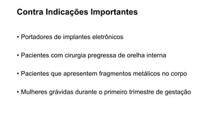 Contra Indicações Importantes
• Portadores de implantes eletrônicos
• Pacientes com cirurgia pregressa de orelha interna
• Pacientes que apresentem fragmentos metálicos no corpo
• Mulheres grávidas durante o primeiro trimestre de gestação
 