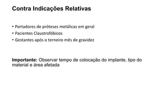 Contra Indicações Relativas
• Portadores de próteses metálicas em geral
• Pacientes Claustrofóbicos
• Gestantes após o terneiro mês de gravidez
Importante: Observar tempo de colocação do implante, tipo do
material e área afetada
 
