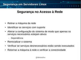 @alessssilva
Segurança em Servidores Linux
Segurança no Acesso à RedeSegurança no Acesso à Rede
● Retirar a máquina da rede
● Identificar os serviços com suporte
● Alterar a configuração do sistema de modo que apenas os
serviços necessários estejam ativos
– Dependência
● Reinicializar o sistema
● Verificar se serviços desnecessários estão sendo executados
● Retornar a máquina à rede e verificar a conectividade
 