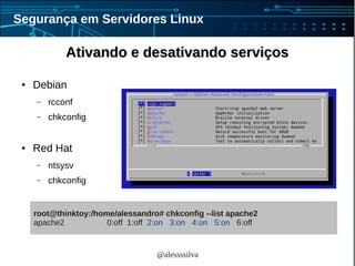 @alessssilva
Segurança em Servidores Linux
Ativando e desativando serviçosAtivando e desativando serviços
● Debian
– rcconf
– chkconfig
● Red Hat
– ntsysv
– chkconfig
root@thinktoy:/home/alessandro# chkconfig --list apache2
apache2 0:off 1:off 2:on 3:on 4:on 5:on 6:off
 