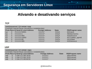 @alessssilva
Segurança em Servidores Linux
Ativando e desativando serviçosAtivando e desativando serviços
root@myserver [~]# netstat -tnap
Conexões Internet Ativas (servidores e estabelecidas)
Proto Recv-Q Send-Q Local Address Foreign Address State PID/Program name
tcp 0 0 0.0.0.0:40001 0.0.0.0:* OUÇA 6041/java
tcp 0 0 0.0.0.0:1 0.0.0.0:* OUÇA 4904/portsentry
tcp 0 0 0.0.0.0:993 0.0.0.0:* OUÇA 4332/dovecot
tcp 0 0 0.0.0.0:10050 0.0.0.0:* OUÇA 4017/zabbix_agentd
tcp 0 0 0.0.0.0:80 0.0.0.0:* OUÇA 2412/httpd
tcp 0 0 0.0.0.0:995 0.0.0.0:* OUÇA 4332/dovecot
root@myserver [~]# netstat -napu
Conexões Internet Ativas (servidores e estabelecidas)
Proto Recv-Q Send-Q Local Address Foreign Address State PID/Program name
udp 0 0 184.172.190.78:53 0.0.0.0:* 3561/named
udp 0 0 184.172.190.79:53 0.0.0.0:* 3561/named
udp 0 0 184.172.190.80:53 0.0.0.0:* 3561/named
TCP
UDP
 