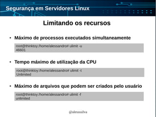 @alessssilva
Segurança em Servidores Linux
Limitando os recursosLimitando os recursos
● Máximo de processos executados simultaneamente
● Tempo máximo de utilização da CPU
● Máximo de arquivos que podem ser criados pelo usuário
root@thinktoy:/home/alessandro# ulimit -u
46601
root@thinktoy:/home/alessandro# ulimit -t
Unlimited
root@thinktoy:/home/alessandro# ulimit -f
unlimited
 
