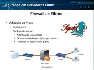 @alessssilva
Segurança em Servidores Linux
Firewalls e FiltrosFirewalls e Filtros
● Utilização de Proxy
– Performance
– Controle de acesso
● Autenticação e autorização
● Filtro de conteúdo (por página, por usuário...)
● Relatórios de acessos com SARG
 