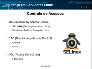 @alessssilva
Segurança em Servidores Linux
Controle de AcessosControle de Acessos
● MAC (Mandatory Access Control)
– SELINUX (Security-Enhanced Linux)
– Padrão no Red Hat Enterprise Linux
● DAC (Discricionary Access Control)
– Chmod
– Chattr
● ACL (Access Control List)
– Filesystem
 