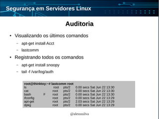 @alessssilva
Segurança em Servidores Linux
AuditoriaAuditoria
● Visualizando os últimos comandos
– apt-get install Acct
– lastcomm
● Registrando todos os comandos
– apt-get install snoopy
– tail -f /var/log/auth
root@thinktoy:~# lastcomm root
ls root pts/2 0.00 secs Sat Jun 22 13:30
cat root pts/2 0.00 secs Sat Jun 22 13:30
bash F root pts/2 0.00 secs Sat Jun 22 13:30
ifconfig root pts/2 0.00 secs Sat Jun 22 13:29
apt-get root pts/2 2.03 secs Sat Jun 22 13:29
dpkg root pts/2 0.00 secs Sat Jun 22 13:29
 