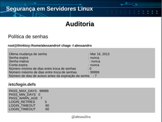 @alessssilva
Segurança em Servidores Linux
AuditoriaAuditoria
Política de senhas
PASS_MAX_DAYS 99999
PASS_MIN_DAYS 0
PASS_WARN_AGE 7
LOGIN_RETRIES 5
LOGIN_TIMEOUT 60
LOGIN_TIMEOUT 60
/etc/login.defs
Última mudança de senha : Mar 16, 2013
Senha expira : nunca
Senha inativa : nunca
Conta expira : nunca
Número mínimo de dias entre troca de senhas : 0
Número máximo de dias entre troca de senhas : 99999
Número de dias de avisos antes da expiração da senha : 7
root@thinktoy:/home/alessandro# chage -l alessandro
 