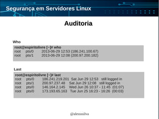 @alessssilva
Segurança em Servidores Linux
AuditoriaAuditoria
root@espiritolivre [~]# who
root pts/0 2013-06-29 12:53 (186.241.100.67)
root pts/1 2013-06-29 12:08 (200.97.200.182)
root@espiritolivre [~]# last
root pts/0 186.241.219.201 Sat Jun 29 12:53 still logged in
root pts/1 200.97.237.48 Sat Jun 29 12:08 still logged in
root pts/0 146.164.2.145 Wed Jun 26 10:37 - 11:45 (01:07)
root pts/0 173.193.65.163 Tue Jun 25 16:23 - 16:26 (00:03)
Who
Last
 