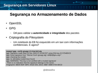 @alessssilva
Segurança em Servidores Linux
Segurança no Armazenamento de DadosSegurança no Armazenamento de Dados
● OpenSSL
● GPG
– Útil para validar a autenticidade e integridade dos pacotes
● Criptografia do Filesystem
– Um notebook do EB foi esquecido em um taxi com informações
confidenciais. E agora?
puppy# gpg --verify gnupg-1.2.4.tar.bz2.sig
gpg: Signature made Wed 24 Dec 2003 07:24:58 EST using DSA key ID 57548DCD
gpg: Good signature from "Werner Koch (gnupg sig) <dd9jn@gnu.org>"
gpg: checking the trustdb
gpg: no ultimately trusted keys found
gpg: WARNING: This key is not certified with a trusted signature!
There is no indication that the signature belongs to the owner.
Fingerprint: 6BD9 050F D8FC 941B 4341 2DCC 68B7 AB89 5754 8DCD
 