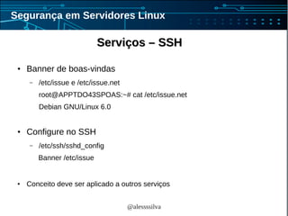 @alessssilva
Segurança em Servidores Linux
Serviços – SSHServiços – SSH
● Banner de boas-vindas
– /etc/issue e /etc/issue.net
root@APPTDO43SPOAS:~# cat /etc/issue.net
Debian GNU/Linux 6.0
● Configure no SSH
– /etc/ssh/sshd_config
Banner /etc/issue
● Conceito deve ser aplicado a outros serviços
 
