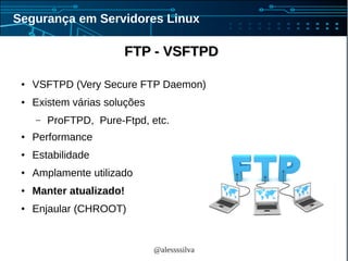 @alessssilva
Segurança em Servidores Linux
FTP - VSFTPDFTP - VSFTPD
● VSFTPD (Very Secure FTP Daemon)
● Existem várias soluções
– ProFTPD, Pure-Ftpd, etc.
● Performance
● Estabilidade
● Amplamente utilizado
● Manter atualizado!
● Enjaular (CHROOT)
 