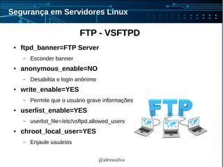 @alessssilva
Segurança em Servidores Linux
FTP - VSFTPDFTP - VSFTPD
● ftpd_banner=FTP Server
– Esconder banner
● anonymous_enable=NO
– Desabilita o login anônimo
● write_enable=YES
– Permite que o usuário grave informações
● userlist_enable=YES
– userlist_file=/etc/vsftpd.allowed_users
● chroot_local_user=YES
– Enjaule usuários
 