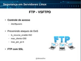 @alessssilva
Segurança em Servidores Linux
FTP - VSFTPDFTP - VSFTPD
● Controle de acesso
– /etc/ftpusers
● Prevenindo ataques de DoS
– ls_recurse_enable=NO
– max_clients=200
– max_per_ip=4
● FTP com SSL
 