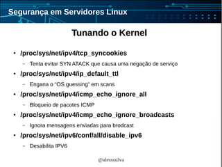@alessssilva
Segurança em Servidores Linux
Tunando o KernelTunando o Kernel
● /proc/sys/net/ipv4/tcp_syncookies
– Tenta evitar SYN ATACK que causa uma negação de serviço
● /proc/sys/net/ipv4/ip_default_ttl
– Engana o “OS guessing” em scans
● /proc/sys/net/ipv4/icmp_echo_ignore_all
– Bloqueio de pacotes ICMP
● /proc/sys/net/ipv4/icmp_echo_ignore_broadcasts
– Ignora mensagens enviadas para brodcast
● /proc/sys/net/ipv6/conf/all/disable_ipv6
– Desabilita IPV6
 