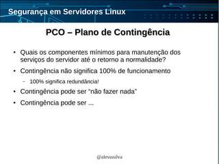 @alessssilva
Segurança em Servidores Linux
PCO – Plano de ContingênciaPCO – Plano de Contingência
● Quais os componentes mínimos para manutenção dos
serviços do servidor até o retorno a normalidade?
● Contingência não significa 100% de funcionamento
– 100% significa redundância!
● Contingência pode ser “não fazer nada”
● Contingência pode ser ...
 